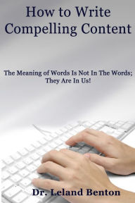 How to Write Compelling Content: The Meaning of Words Is Not In The Words; They Are In Us! Leland D. Benton Author