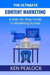 The Ultimate Content Marketing: A Step-By-Step Guide To Marketing Success Ken Pealock Author