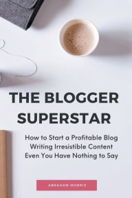 The Blogger Superstar: How to Start a Profitable Blog Writing Irresistible Content Even You Have Nothing to Say Abraham Morris Author