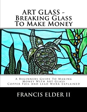 ART GLASS - Breaking Glass to Make Money : A Beginners Guide to Making Money with Art Glass - Copper Foil and Lead Explained by Francis Elder