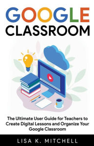 Google Classroom: The Ultimate User Guide for Teachers to Create Digital Lessons and Organize Your Google Classroom Lisa K. Mitchell Author