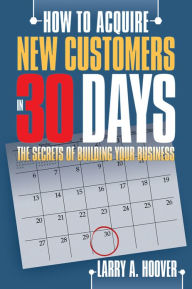 How To Acquire New Customers in 30 Days: The Secrets of Building Your Business Larry A. Hoover Author