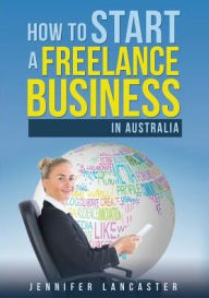 How to Start a Freelance Business: in Australia Jennifer Lancaster Author