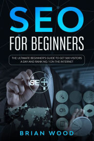 SEO for Beginners: The Ultimate Beginner's Guide to Get 500 Visitors a Day and Rank No. 1 on the Internet Brian Wood Author