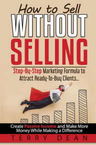 How to Sell Without Selling: Step-By-Step Marketing Formula to Attract Ready-to-Buy Clients...Create Passive Income and Make More Money While Making a