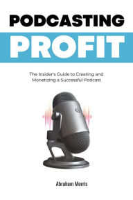 Podcasting Profit: The Insider's Guide to Creating and Monetizing a Successful Podcast Abraham Morris Author