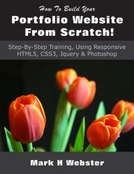 How To Build Your Portfolio Website From Scratch!: Step-By-Step Training, Using Responsive HTML5, CSS3, Jquery & Photoshop Mark H Webster Author