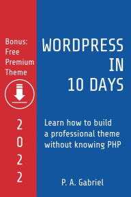 WordPress in 10 Days - 2022 Edition: Learn How to Build a Professional Theme without Knowing PHP P. A. Gabriel Author