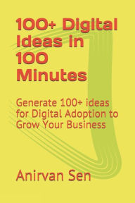 100+ Digital Ideas in 100 Minutes: Generate 100+ ideas for Digital Adoption to Grow Your Business Anirvan Sen Author