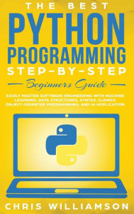 The Best Python Programming Step-By-Step Beginners Guide: Easily Master Software engineering with Machine Learning, Data Structures, Syntax, Django Ob