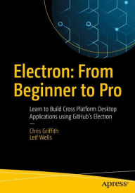Electron: From Beginner to Pro: Learn to Build Cross Platform Desktop Applications using Github's Electron Chris Griffith Author