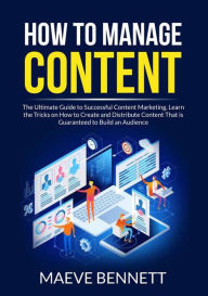 How to Manage Content: The Ultimate Guide to Successful Content Marketing, Learn the Tricks on How to Create and Distribute Content That is Guaranteed