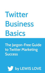 Twitter Business Basics: The Jargon-Free Guide to Twitter Marketing Success Lewis Love Author