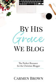 By His Grace We Blog: The Perfect Resource for the Christian Blogger Carmen Brown Author