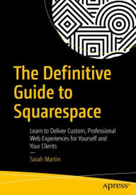 The Definitive Guide to Squarespace: Learn to Deliver Custom, Professional Web Experiences for Yourself and Your Clients Sarah Martin Author