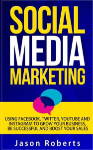 Social Media: Social Media Marketing - Using Facebook, Twitter, Youtube, Instagram And Tumblr To Grow Your Business, Be Successful And Boost Your Sale