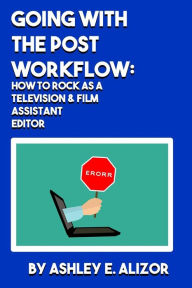 Going With the Post Workflow: How to Rock at being a Television & Film Assistant Editor Ashley E Alizor Author