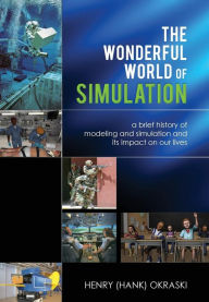 The Wonderful World of Simulation: A Brief History of Modeling and Simulation and Its Impact on Our Lives Henry C. Okraski Author
