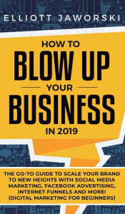 How to Blow Up Your Business in 2019: The Go-To Guide to Scale Your Brand to New Heights with Social Media Marketing, Facebook Advertising, Internet F