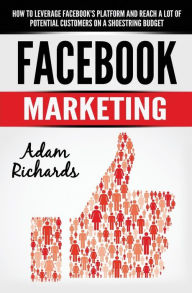 Facebook Marketing: How To Leverage Facebook's Platform And Reach A Lot Of Potential Customers On A Shoestring Budget Adam Richards Author