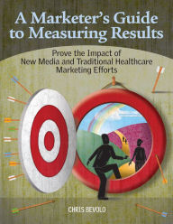 A Marketer's Guide to Measuring Results: Prove the Impact of New Media and Traditional Healthcare Marketing Efforts Chris Bevolo Author