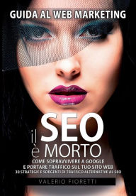 Il SEO è Morto: Guida al web marketing. Come sopravvivere a Google e portare traffico sul tuo sito web. 30 strategie e sorgenti di traffico alternati
