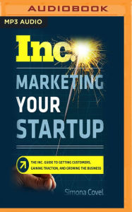 Marketing Your Startup: The Inc. Guide to Getting Customers, Gaining Traction, and Growing Your Business Simona Covel Author