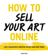How to Sell Your Art Online: Live a Successful Creative Life on Your Own Terms Cory Huff Author