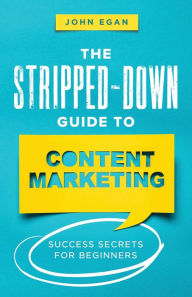 The Stripped-Down Guide to Content Marketing: Success Secrets for Beginners John Egan Author