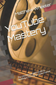 YouTube Mastery: The Ultimate In-Depth Guide to Building a Thriving YouTube Channel Matthew Wheeler Author
