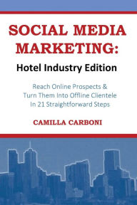 SOCIAL MEDIA MARKETING: Hotel Industry Edition: Reach Online Prospects & Turn Them Into Offline Clientele In 21 Straightforward Steps Camilla Carboni