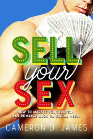 Sell Your Sex: How To Market Your Erotica And Romance Book On Social Media Cameron D. James Author