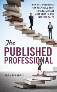 The Published Professional: How Self-Publishing Can Help Build Your Brand, Attract More Clients, and Increase Sales Rob Archangel Author