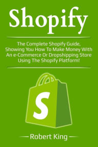 Shopify: The complete Shopify guide, showing you how to make money with an e-commerce or dropshipping store using the Shopify platform! Robert King Au