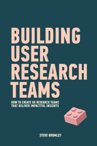 Building User Research Teams: How to create UX research teams that deliver impactful insights Steve Bromley Author