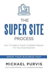 The Super Site Process: How To Create A Highly Profitable Website For Your Small Business Michael Purvis Author
