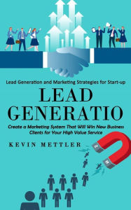 Lead Generation: Lead Generation and Marketing Strategies for Start-up (Create a Marketing System That Will Win New Business Clients for Your High Val