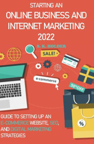 Starting an Online Business and Internet Marketing 2022: Guide to Setting up an E-Commerce Website, SEO, and Digital Marketing Strategies S. K. Holder