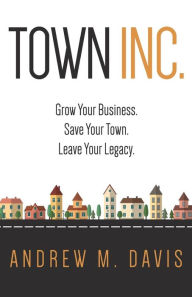 Town Inc: Grow Your Business. Save Your Town. Leave Your Legacy. Andrew M Davis Author