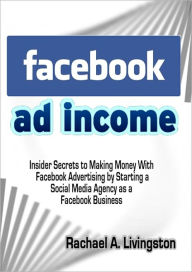 Facebook Ad Income: Insider Secrets to Making Money With Facebook Advertising by Starting a Social Media Agency as a Facebook Business Rachael A. Livi