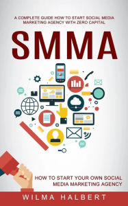 Smma: A Complete Guide How to Start Social Media Marketing Agency With Zero Capital (How to Start Your Own Social Media Marketing Agency) Wilma Halber