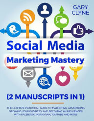 Social Media Marketing Mastery (2 Manuscripts in 1): The Ultimate Practical Guide to Marketing, Advertising, Growing Your Business and Becoming an Inf