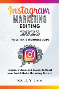 Instagram Marketing Editing 2023 the Ultimate Beginners Guide Images, Videos, and Sounds to Boost your Social Media Marketing Growth KELLY LEE Author