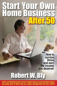 Start Your Own Home Business After 50: How to Survive, Thrive, and Earn the Income You Deserve Robert W Bly Author