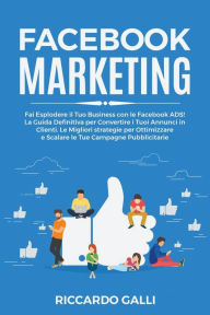 Facebook Marketing: Fai Esplodere il Tuo Business con le Facebook ADS! La Guida Definitiva per Convertire i Tuoi Annunci in Clienti. Le Migliori strat