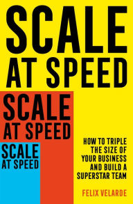 Scale at Speed: How to Triple the Size of Your Business and Build a Superstar Team Felix Velarde Author