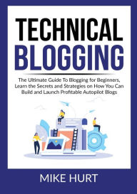 Technical Blogging: The Ultimate Guide To Blogging for Beginners, Learn the Secrets and Strategies on How You Can Build and Launch Profitable Autopilo