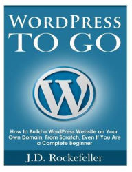 WordPress to Go: How to Build a WordPress Website on Your Own Domain, From Scratch, Even If You Are a Complete Beginner J. D. Rockefeller Author