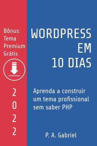 WordPress em 10 Dias - Edição 2022: Aprenda a Construir um Tema Profissional sem Saber PHP P. A. Gabriel Author